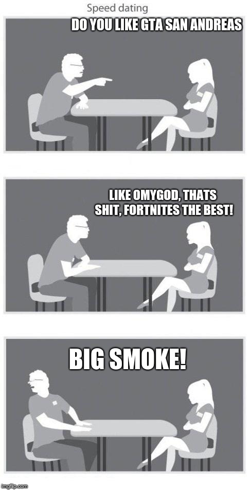 my classmates in a nutshell | DO YOU LIKE GTA SAN ANDREAS; LIKE OMYGOD, THATS SHIT, FORTNITES THE BEST! BIG SMOKE! | image tagged in speed dating,gta san andreas,big smoke,fortnite sucks,in a nutshell,classmates | made w/ Imgflip meme maker