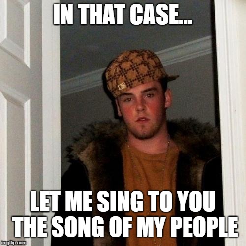 Scumbag Steve Meme | IN THAT CASE... LET ME SING TO YOU THE SONG OF MY PEOPLE | image tagged in memes,scumbag steve | made w/ Imgflip meme maker