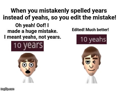 When you mistakenly spelled years instead of yeahs by mistake, so you edit the mistake! Oh yeah! Oof! I made a huge mistake. | When you mistakenly spelled years instead of yeahs, so you edit the mistake! Oh yeah! Oof! I made a huge mistake. I meant yeahs, not years. Edited! Much better! | image tagged in blank white template,memes,spelling,grammar,typo,meme | made w/ Imgflip meme maker
