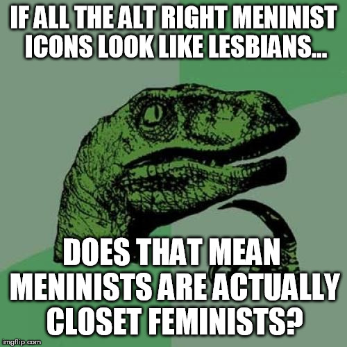Meninism | IF ALL THE ALT RIGHT MENINIST ICONS LOOK LIKE LESBIANS... DOES THAT MEAN MENINISTS ARE ACTUALLY CLOSET FEMINISTS? | image tagged in alt right,conservatives,republicans,men's rights,trump,meninism | made w/ Imgflip meme maker