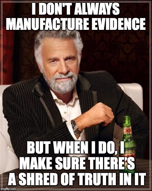 The Most Interesting Man In The World Meme | I DON'T ALWAYS MANUFACTURE EVIDENCE BUT WHEN I DO, I MAKE SURE THERE’S A SHRED OF TRUTH IN IT | image tagged in memes,the most interesting man in the world | made w/ Imgflip meme maker