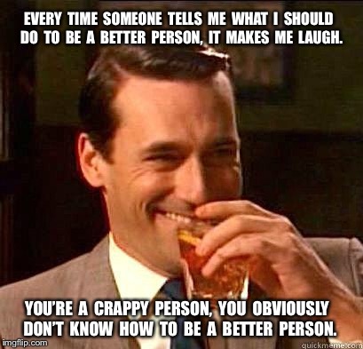 Laughing Don Draper | EVERY  TIME  SOMEONE  TELLS  ME  WHAT  I  SHOULD  DO  TO  BE  A  BETTER  PERSON,  IT  MAKES  ME  LAUGH. YOU’RE  A  CRAPPY  PERSON,  YOU  OBVIOUSLY  DON’T  KNOW  HOW  TO  BE  A  BETTER  PERSON. | image tagged in laughing don draper | made w/ Imgflip meme maker