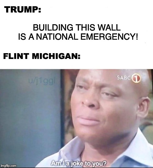 am I a joke to you | TRUMP:; BUILDING THIS WALL IS A NATIONAL EMERGENCY! FLINT MICHIGAN: | image tagged in am i a joke to you,donald trump,wall,flint water | made w/ Imgflip meme maker