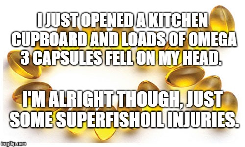 Omega 3 capsules | I JUST OPENED A KITCHEN CUPBOARD AND LOADS OF OMEGA 3 CAPSULES FELL ON MY HEAD. I'M ALRIGHT THOUGH, JUST SOME SUPERFISHOIL INJURIES. | image tagged in omega 3 capsules | made w/ Imgflip meme maker