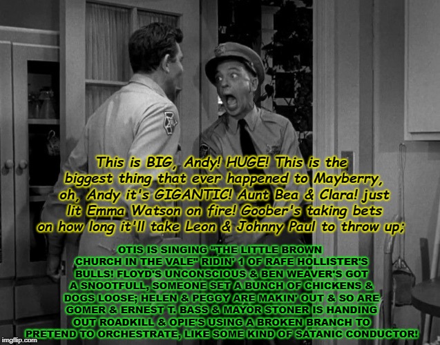 When You Realize You Accidentally Grabbed The Suitcase Nuke! | OTIS IS SINGING "THE LITTLE BROWN CHURCH IN THE VALE" RIDIN' 1 OF RAFE HOLLISTER'S BULLS! FLOYD'S UNCONSCIOUS & BEN WEAVER'S GOT A SNOOTFULL, SOMEONE SET A BUNCH OF CHICKENS & DOGS LOOSE; HELEN & PEGGY ARE MAKIN' OUT & SO ARE GOMER & ERNEST T. BASS & MAYOR STONER IS HANDING OUT ROADKILL & OPIE'S USING A BROKEN BRANCH TO PRETEND TO ORCHESTRATE, LIKE SOME KIND OF SATANIC CONDUCTOR! This is BIG, Andy! HUGE! This is the biggest thing that ever happened to Mayberry, oh, Andy it's GIGANTIC! Aunt Bea & Clara! just lit Emma Watson on fire! Goober's taking bets on how long it'll take Leon & Johnny Paul to throw up; | image tagged in when you realize you accidentally grabbed the suitcase nuke | made w/ Imgflip meme maker