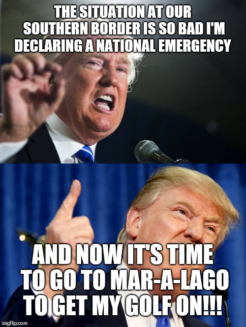 At least the illegal immigrants working at his resort are gone. I think... | THE SITUATION AT OUR SOUTHERN BORDER IS SO BAD I'M DECLARING A NATIONAL EMERGENCY; AND NOW IT'S TIME TO GO TO MAR-A-LAGO TO GET MY GOLF ON!!! | image tagged in memes,donald trump,liar | made w/ Imgflip meme maker