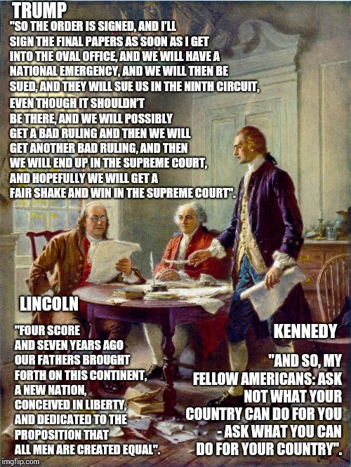 He'll Go Down In History Alright | TRUMP; "SO THE ORDER IS SIGNED, AND I’LL SIGN THE FINAL PAPERS AS SOON AS I GET INTO THE OVAL OFFICE, AND WE WILL HAVE A NATIONAL EMERGENCY, AND WE WILL THEN BE SUED, AND THEY WILL SUE US IN THE NINTH CIRCUIT, EVEN THOUGH IT SHOULDN’T BE THERE, AND WE WILL POSSIBLY GET A BAD RULING AND THEN WE WILL GET ANOTHER BAD RULING, AND THEN WE WILL END UP IN THE SUPREME COURT, AND HOPEFULLY WE WILL GET A FAIR SHAKE AND WIN IN THE SUPREME COURT". "FOUR SCORE AND SEVEN YEARS AGO OUR FATHERS BROUGHT FORTH ON THIS CONTINENT, A NEW NATION, CONCEIVED IN LIBERTY, AND DEDICATED TO THE PROPOSITION THAT ALL MEN ARE CREATED EQUAL". LINCOLN; "AND SO, MY FELLOW AMERICANS: ASK NOT WHAT YOUR COUNTRY CAN DO FOR YOU - ASK WHAT YOU CAN DO FOR YOUR COUNTRY". KENNEDY | image tagged in founding fathers,trump unfit unqualified dangerous,liar in chief,donald trump is an idiot,lock him up,memes | made w/ Imgflip meme maker