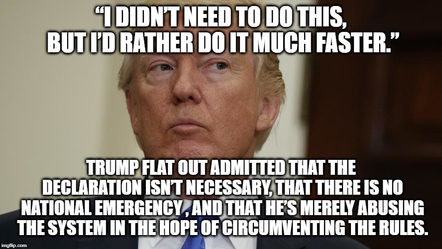 His Blabbing Mouth Just Lost Him His Fake Emergency | “I DIDN’T NEED TO DO THIS, BUT I’D RATHER DO IT MUCH FASTER.”; TRUMP FLAT OUT ADMITTED THAT THE DECLARATION ISN’T NECESSARY, THAT THERE IS NO NATIONAL EMERGENCY , AND THAT HE’S MERELY ABUSING THE SYSTEM IN THE HOPE OF CIRCUMVENTING THE RULES. | image tagged in donald trump,emergency,wall,border,traitor,treason | made w/ Imgflip meme maker