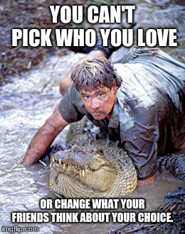 You can't pick who you love |  YOU CAN'T PICK WHO YOU LOVE; OR CHANGE WHAT YOUR FRIENDS THINK ABOUT YOUR CHOICE. | image tagged in crocodile hunter,you can't pick who you love | made w/ Imgflip meme maker