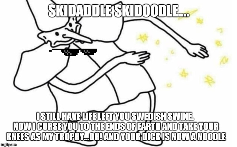 Skidaddle Skidoodle | SKIDADDLE SKIDOODLE.... I STILL HAVE LIFE LEFT YOU SWEDISH SWINE. NOW I CURSE YOU TO THE ENDS OF EARTH AND TAKE YOUR KNEES AS MY TROPHY...OH! AND YOUR DICK IS NOW A NOODLE | image tagged in skidaddle skidoodle | made w/ Imgflip meme maker
