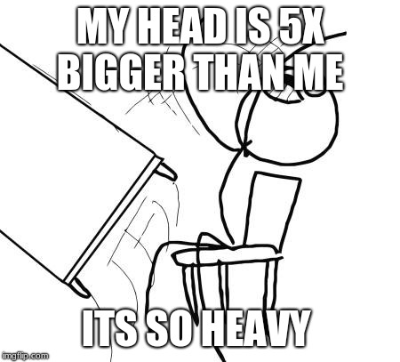 Table Flip Guy | MY HEAD IS 5X BIGGER THAN ME; ITS SO HEAVY | image tagged in memes,table flip guy | made w/ Imgflip meme maker