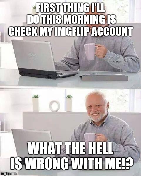 Hide the Pain Harold | FIRST THING I'LL DO THIS MORNING IS CHECK MY IMGFLIP ACCOUNT; WHAT THE HELL IS WRONG WITH ME!? | image tagged in memes,hide the pain harold | made w/ Imgflip meme maker