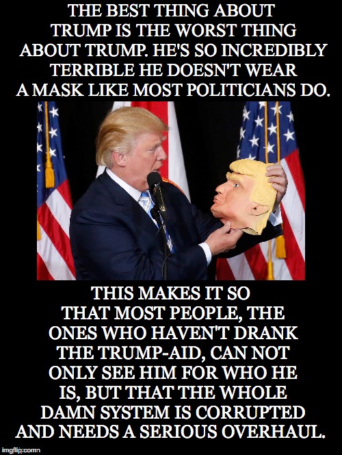 Doesn't Wear a Mask | THE BEST THING ABOUT TRUMP IS THE WORST THING ABOUT TRUMP. HE'S SO INCREDIBLY TERRIBLE HE DOESN'T WEAR A MASK LIKE MOST POLITICIANS DO. THIS MAKES IT SO THAT MOST PEOPLE, THE ONES WHO HAVEN'T DRANK THE TRUMP-AID, CAN NOT ONLY SEE HIM FOR WHO HE IS, BUT THAT THE WHOLE DAMN SYSTEM IS CORRUPTED AND NEEDS A SERIOUS OVERHAUL. | image tagged in best,worse,trump,mask,system,corrupted | made w/ Imgflip meme maker