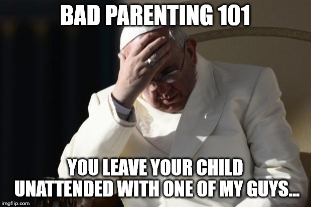 Pope Francis Facepalm | BAD PARENTING 101; YOU LEAVE YOUR CHILD UNATTENDED WITH ONE OF MY GUYS... | image tagged in pope francis facepalm | made w/ Imgflip meme maker