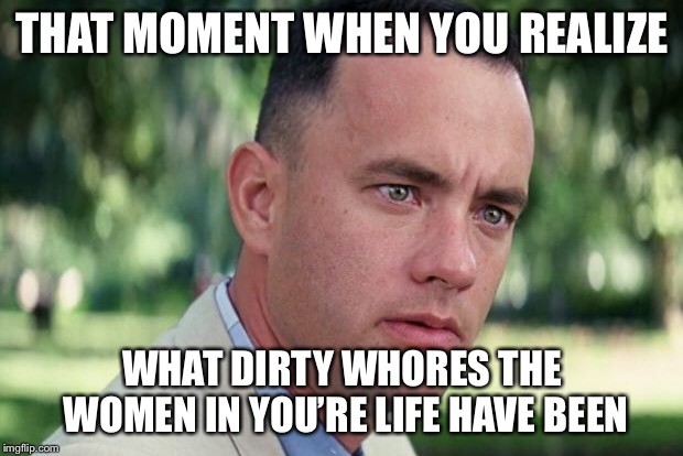 I’ll take “Famous Cucks” for $2000 Alex... | THAT MOMENT WHEN YOU REALIZE; WHAT DIRTY WHORES THE WOMEN IN YOU’RE LIFE HAVE BEEN | image tagged in forrest gump | made w/ Imgflip meme maker