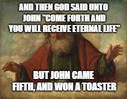 the holy raffle | AND THEN GOD SAID UNTO JOHN ''COME FORTH AND YOU WILL RECEIVE ETERNAL LIFE''; BUT JOHN CAME FIFTH, AND WON A TOASTER | image tagged in god,dank memes,memes,bible | made w/ Imgflip meme maker