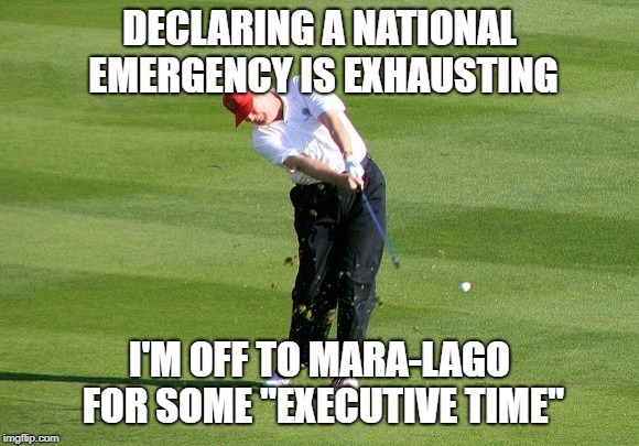 Executive Time | DECLARING A NATIONAL EMERGENCY IS EXHAUSTING; I'M OFF TO MARA-LAGO FOR SOME "EXECUTIVE TIME" | image tagged in executive time,trump,donald trump,trump golfing | made w/ Imgflip meme maker