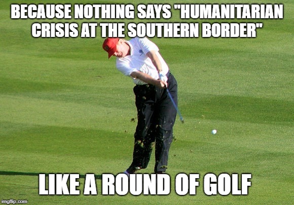Humanitarian crisis | BECAUSE NOTHING SAYS "HUMANITARIAN CRISIS AT THE SOUTHERN BORDER"; LIKE A ROUND OF GOLF | image tagged in mara-lago,donald trump,trump,trump golfing | made w/ Imgflip meme maker