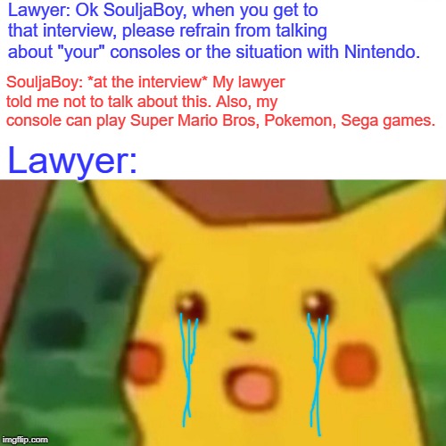 Surprised Pikachu Meme | Lawyer: Ok SouljaBoy, when you get to that interview, please refrain from talking about "your" consoles or the situation with Nintendo. SouljaBoy: *at the interview* My lawyer told me not to talk about this. Also, my console can play Super Mario Bros, Pokemon, Sega games. Lawyer: | image tagged in memes,surprised pikachu | made w/ Imgflip meme maker