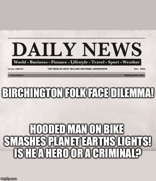 newspaper | BIRCHINGTON FOLK FACE DILEMMA! HOODED MAN ON BIKE SMASHES PLANET EARTHS LIGHTS! IS HE A HERO OR A CRIMINAL? | image tagged in newspaper | made w/ Imgflip meme maker