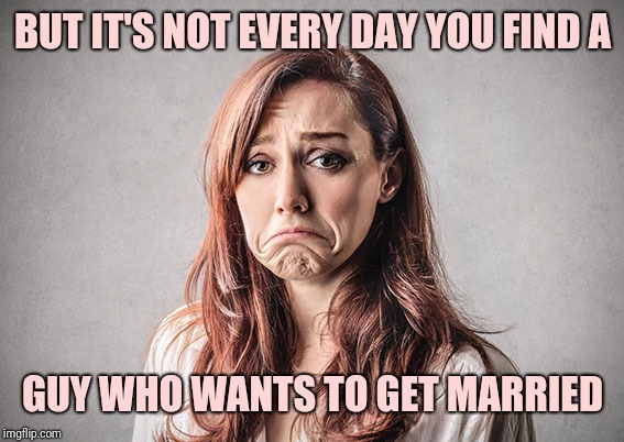 sad woman | BUT IT'S NOT EVERY DAY YOU FIND A GUY WHO WANTS TO GET MARRIED | image tagged in sad woman | made w/ Imgflip meme maker