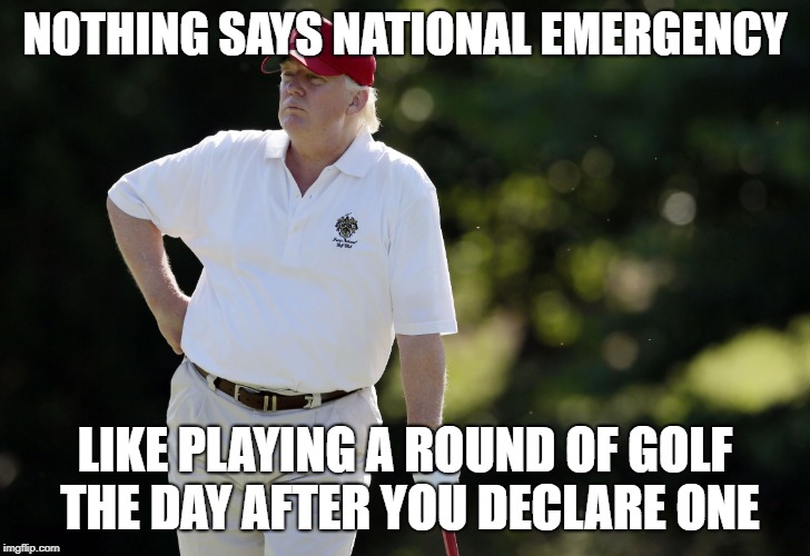 A National Emergency | NOTHING SAYS NATIONAL EMERGENCY; LIKE PLAYING A ROUND OF GOLF THE DAY AFTER YOU DECLARE ONE | image tagged in trump golfing,national emergency,president trump | made w/ Imgflip meme maker