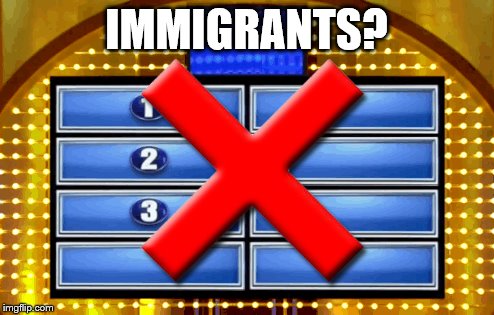 Family feud x | IMMIGRANTS? | image tagged in family feud x | made w/ Imgflip meme maker