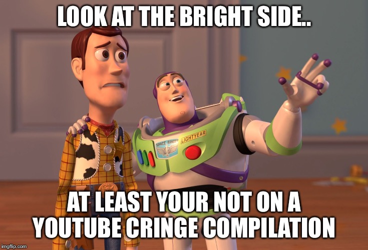 X, X Everywhere Meme | LOOK AT THE BRIGHT SIDE.. AT LEAST YOUR NOT ON A YOUTUBE CRINGE COMPILATION | image tagged in memes,x x everywhere | made w/ Imgflip meme maker