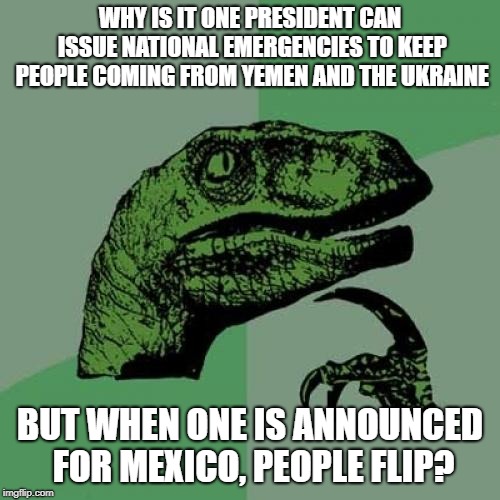 Nt'l Emergency | WHY IS IT ONE PRESIDENT CAN ISSUE NATIONAL EMERGENCIES TO KEEP PEOPLE COMING FROM YEMEN AND THE UKRAINE; BUT WHEN ONE IS ANNOUNCED FOR MEXICO, PEOPLE FLIP? | image tagged in memes,philosoraptor | made w/ Imgflip meme maker