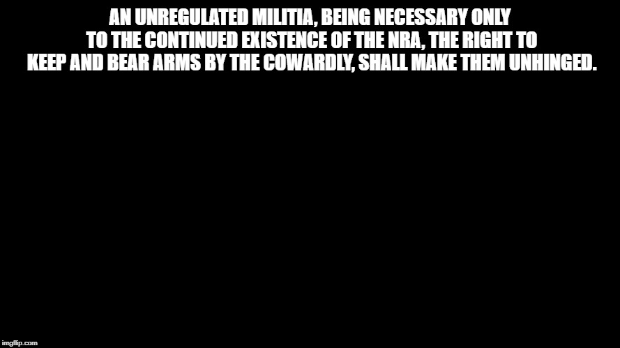 Blank Black Horizontal | AN UNREGULATED MILITIA, BEING NECESSARY ONLY TO THE CONTINUED EXISTENCE OF THE NRA, THE RIGHT TO KEEP AND BEAR ARMS BY THE COWARDLY, SHALL MAKE THEM UNHINGED. | image tagged in blank black horizontal | made w/ Imgflip meme maker