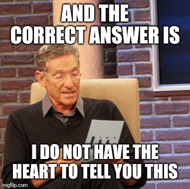 Maury Lie Detector Meme | AND THE CORRECT ANSWER IS I DO NOT HAVE THE HEART TO TELL YOU THIS | image tagged in memes,maury lie detector | made w/ Imgflip meme maker