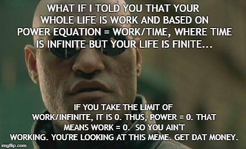 work | WHAT IF I TOLD YOU THAT YOUR WHOLE LIFE IS WORK AND BASED ON POWER EQUATION = WORK/TIME, WHERE TIME IS INFINITE BUT YOUR LIFE IS FINITE... IF YOU TAKE THE LIMIT OF WORK/INFINITE, IT IS 0.
THUS, POWER = 0. THAT MEANS WORK = 0. 
SO YOU AIN'T WORKING.
YOU'RE LOOKING AT THIS MEME.
GET DAT MONEY. | image tagged in memes,matrix morpheus,work,labor,trump,hoe | made w/ Imgflip meme maker