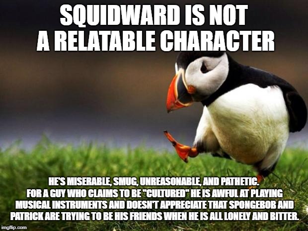Unpopular Opinion Puffin Meme |  SQUIDWARD IS NOT A RELATABLE CHARACTER; HE'S MISERABLE, SMUG, UNREASONABLE, AND PATHETIC. FOR A GUY WHO CLAIMS TO BE "CULTURED" HE IS AWFUL AT PLAYING MUSICAL INSTRUMENTS AND DOESN'T APPRECIATE THAT SPONGEBOB AND PATRICK ARE TRYING TO BE HIS FRIENDS WHEN HE IS ALL LONELY AND BITTER. | image tagged in memes,unpopular opinion puffin | made w/ Imgflip meme maker