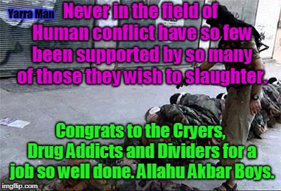 Never in the field of Human conflict have so few been supported by so many of those they wish to slaughter. Yarra Man; Congrats to the Cryers, Drug Addicts and Dividers for a job so well done. Allahu Akbar Boys. | image tagged in never in the field of human conflict | made w/ Imgflip meme maker