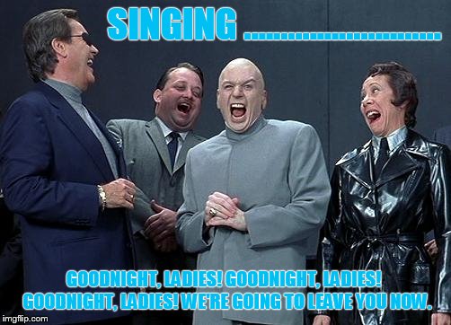 evil laughing group | SINGING ........................... GOODNIGHT, LADIES! GOODNIGHT, LADIES!
 GOODNIGHT, LADIES! WE'RE GOING TO LEAVE YOU NOW. | image tagged in evil laughing group | made w/ Imgflip meme maker