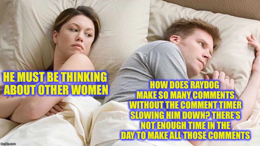 I Bet He's Thinking About Other Women Meme | HOW DOES RAYDOG MAKE SO MANY COMMENTS WITHOUT THE COMMENT TIMER SLOWING HIM DOWN? THERE’S NOT ENOUGH TIME IN THE DAY TO MAKE ALL THOSE COMMENTS; HE MUST BE THINKING ABOUT OTHER WOMEN | image tagged in i bet he's thinking about other women,raydog,imgflip,meanwhile on imgflip,true story bro | made w/ Imgflip meme maker