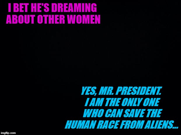 Black background | I BET HE'S DREAMING ABOUT OTHER WOMEN YES, MR. PRESIDENT. I AM THE ONLY ONE WHO CAN SAVE THE HUMAN RACE FROM ALIENS... | image tagged in black background | made w/ Imgflip meme maker