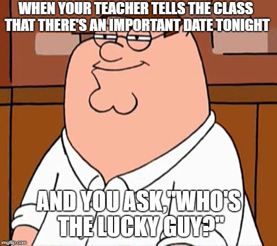 Sly Peter Griffin | WHEN YOUR TEACHER TELLS THE CLASS THAT THERE'S AN IMPORTANT DATE TONIGHT; AND YOU ASK,"WHO'S THE LUCKY GUY?" | image tagged in sly peter griffin,memes | made w/ Imgflip meme maker