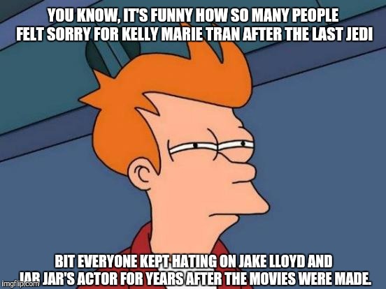 I don't believe it's okay to hate actors for their roles. I do hate Rose (the character) though. | YOU KNOW, IT'S FUNNY HOW SO MANY PEOPLE FELT SORRY FOR KELLY MARIE TRAN AFTER THE LAST JEDI; BIT EVERYONE KEPT HATING ON JAKE LLOYD AND JAR JAR'S ACTOR FOR YEARS AFTER THE MOVIES WERE MADE. | image tagged in memes,futurama fry,the last jedi,star wars rose | made w/ Imgflip meme maker