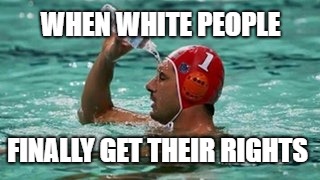 More water | WHEN WHITE PEOPLE; FINALLY GET THEIR RIGHTS | image tagged in more water | made w/ Imgflip meme maker