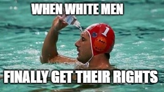 More water | WHEN WHITE MEN; FINALLY GET THEIR RIGHTS | image tagged in more water | made w/ Imgflip meme maker