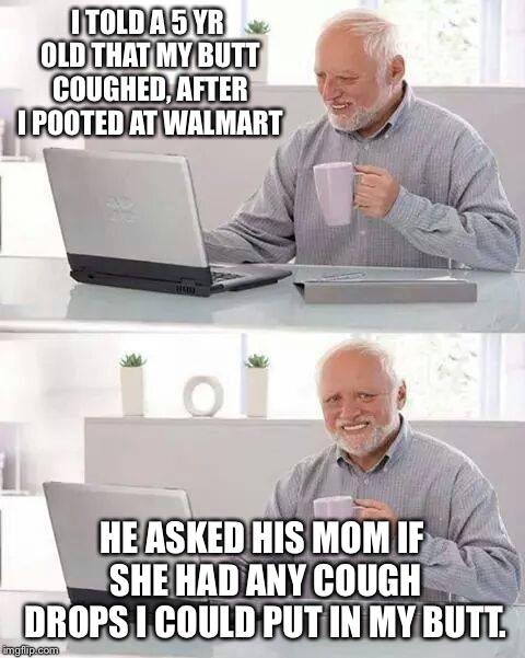 Hide the Pain Harold | I TOLD A 5 YR OLD THAT MY BUTT COUGHED, AFTER I POOTED AT WALMART; HE ASKED HIS MOM IF SHE HAD ANY COUGH DROPS I COULD PUT IN MY BUTT. | image tagged in memes,hide the pain harold | made w/ Imgflip meme maker
