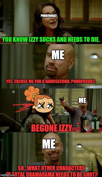 #Shot Izzy in the head with a gun. Now am on the run. It's been fun. But I need run 'cause the cops are after me.# | PONDFROG82; YOU KNOW IZZY SUCKS AND NEEDS TO DIE. ME; YES. EXCUSE ME FOR A NANOSECOND, PONDFROG82. ME; BEGONE IZZY. ME; SO...WHAT OTHER CHARACTERS IN TOTAL DRAMARAMA NEEDS TO BE SHOT? | image tagged in memes,skinhead john travolta,izzy,blaze_the_blaziken,pondfrog82 | made w/ Imgflip meme maker