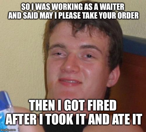 10 Guy Meme | SO I WAS WORKING AS A WAITER AND SAID MAY I PLEASE TAKE YOUR ORDER; THEN I GOT FIRED AFTER I TOOK IT AND ATE IT | image tagged in memes,10 guy | made w/ Imgflip meme maker