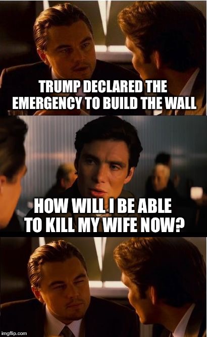 Inception Meme | TRUMP DECLARED THE EMERGENCY TO BUILD THE WALL; HOW WILL I BE ABLE TO KILL MY WIFE NOW? | image tagged in memes,inception | made w/ Imgflip meme maker