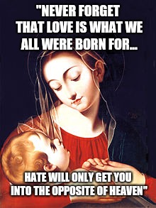 The is Serious. Love is Serious. #VirginMaryPainting | "NEVER FORGET THAT LOVE IS WHAT WE ALL WERE BORN FOR... HATE WILL ONLY GET YOU INTO THE OPPOSITE OF HEAVEN" | image tagged in serious,love | made w/ Imgflip meme maker