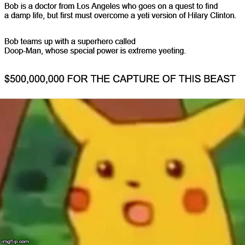 Surprised Pikachu | Bob is a doctor from Los Angeles who goes on a quest to find a damp life, but first must overcome a yeti version of Hilary Clinton. Bob teams up with a superhero called Doop-Man, whose special power is extreme yeeting. $500,000,000 FOR THE CAPTURE OF THIS BEAST | image tagged in memes,surprised pikachu | made w/ Imgflip meme maker