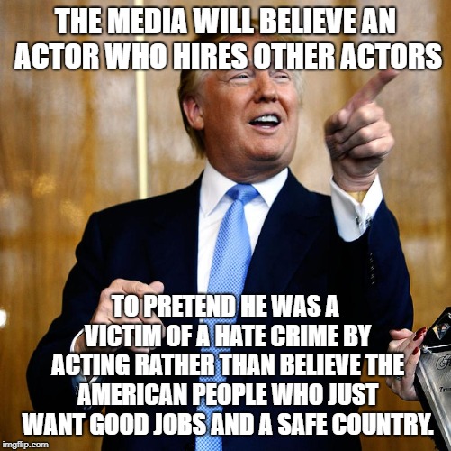 Donal Trump Birthday | THE MEDIA WILL BELIEVE AN ACTOR WHO HIRES OTHER ACTORS; TO PRETEND HE WAS A VICTIM OF A HATE CRIME BY ACTING RATHER THAN BELIEVE THE AMERICAN PEOPLE WHO JUST WANT GOOD JOBS AND A SAFE COUNTRY. | image tagged in donal trump birthday | made w/ Imgflip meme maker