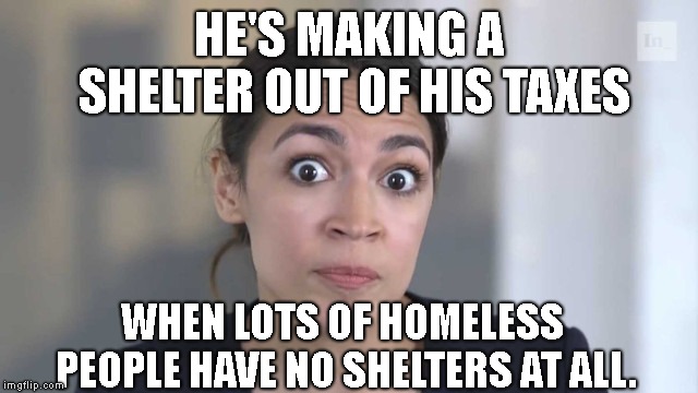 Crazy Alexandria Ocasio-Cortez | HE'S MAKING A SHELTER OUT OF HIS TAXES WHEN LOTS OF HOMELESS PEOPLE HAVE NO SHELTERS AT ALL. | image tagged in crazy alexandria ocasio-cortez | made w/ Imgflip meme maker