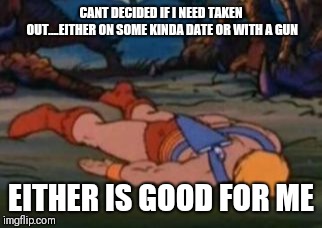 He-Man Gives Up | CANT DECIDED IF I NEED TAKEN OUT....EITHER ON SOME KINDA DATE OR WITH A GUN; EITHER IS GOOD FOR ME | image tagged in he-man gives up | made w/ Imgflip meme maker